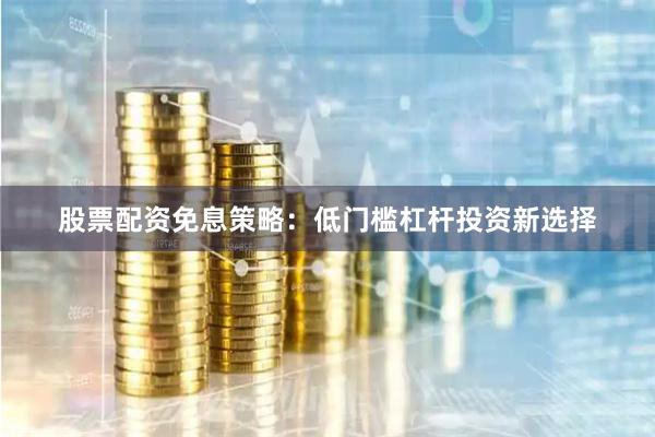 股票配资免息策略：低门槛杠杆投资新选择