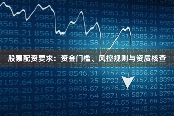股票配资要求：资金门槛、风控规则与资质核查